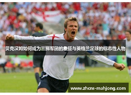 贝克汉姆如何成为三狮军团的象征与英格兰足球的标志性人物