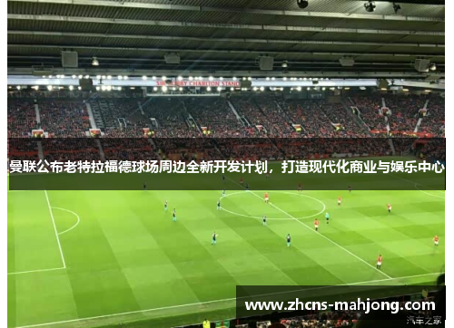 曼联公布老特拉福德球场周边全新开发计划，打造现代化商业与娱乐中心